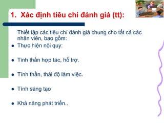 24
1. Xác định tiêu chí đánh giá (tt):
Thiết lập các tiêu chí đánh giá chung cho tất cả các
nhân viên, bao gồm:
 Thực hiện nội quy:
 Tinh thần hợp tác, hỗ trợ.
 Tính thần, thái độ làm việc.
 Tính sáng tạo
 Khả năng phát triển..
 