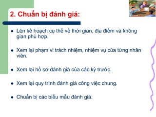 25
2. Chuẩn bị đánh giá:
 Lên kế hoạch cụ thể về thời gian, địa điểm và không
gian phù hợp.
 Xem lại phạm vi trách nhiệm, nhiệm vụ của từng nhân
viên.
 Xem lại hồ sơ đánh giá của các kỳ trước.
 Xem lại quy trình đánh giá công việc chung.
 Chuẩn bị các biểu mẫu đánh giá.
 