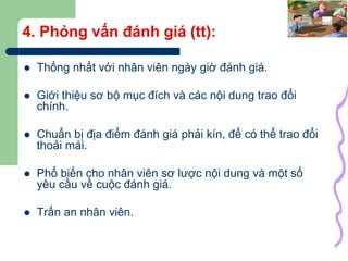 28
4. Phỏng vấn đánh giá (tt):
 Thống nhất với nhân viên ngày giờ đánh giá.
 Giới thiệu sơ bộ mục đích và các nội dung trao đổi
chính.
 Chuẩn bị địa điểm đánh giá phải kín, để có thể trao đổi
thoải mái.
 Phổ biến cho nhân viên sơ lược nội dung và một số
yêu cầu về cuộc đánh giá.
 Trấn an nhân viên.
 