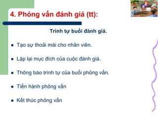29
4. Phỏng vấn đánh giá (tt):
Trình tự buổi đánh giá.
 Tạo sự thoải mái cho nhân viên.
 Lặp lại mục đích của cuộc đánh giá.
 Thông báo trình tự của buổi phỏng vấn.
 Tiến hành phỏng vấn
 Kết thúc phỏng vấn
 