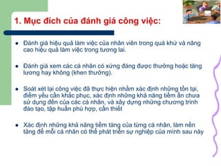 3
1. Mục đích của đánh giá công việc:
 Đánh giá hiệu quả làm việc của nhân viên trong quá khứ và nâng
cao hiệu quả làm việc trong tương lai.
 Đánh giá xem các cá nhân có xứng đáng được thưởng hoặc tăng
lương hay không (khen thưởng).
 Soát xét lại công việc đã thực hiện nhằm xác định những tồn tại,
điểm yếu cần khắc phục, xác định những khả năng tiềm ẩn chưa
sử dụng đến của các cá nhân, và xây dựng những chương trình
đào tạo, tập huấn phù hợp, cần thiết
 Xác định những khả năng tiềm tàng của từng cá nhân, làm nền
tảng để mỗi cá nhân có thể phát triển sự nghiệp của mình sau này
 