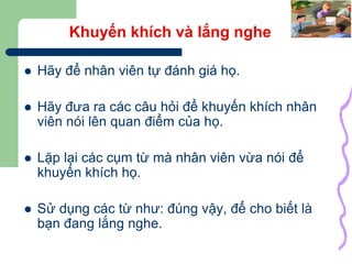 31
Khuyến khích và lắng nghe
 Hãy để nhân viên tự đánh giá họ.
 Hãy đưa ra các câu hỏi để khuyến khích nhân
viên nói lên quan điểm của họ.
 Lặp lại các cụm từ mà nhân viên vừa nói để
khuyến khích họ.
 Sử dụng các từ như: đúng vậy, để cho biết là
bạn đang lắng nghe.
 