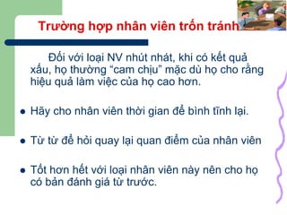 34
Trường hợp nhân viên trốn tránh
Đối với loại NV nhút nhát, khi có kết quả
xấu, họ thường “cam chịu” mặc dù họ cho rằng
hiệu quả làm việc của họ cao hơn.
 Hãy cho nhân viên thời gian để bình tĩnh lại.
 Từ từ để hỏi quay lại quan điểm của nhân viên
 Tốt hơn hết với loại nhân viên này nên cho họ
có bản đánh giá từ trước.
 