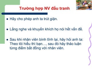 35
Trường hợp NV đấu tranh
 Hãy cho phép anh ta trút giận.
 Lắng nghe và khuyến khích họ nói hết vấn đề.
 Sau khi nhân viên bình tĩnh lại, hãy hỏi anh ta:
Theo tôi hiểu thì bạn…, sau đó hãy thảo luận
từng điểm bất đồng với nhân viên.
 
