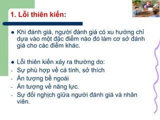 37
1. Lỗi thiên kiến:
 Khi đánh giá, người đánh giá có xu hướng chỉ
dựa vào một đặc điểm nào đó làm cơ sở đánh
giá cho các điểm khác.
 Lỗi thiên kiến xảy ra thường do:
- Sự phù hợp về cá tính, sở thích
- Ấn tượng bề ngoài
- Ấn tượng về năng lực.
- Sự đối nghịch giữa người đánh giá và nhân
viên.
 