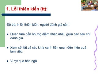 38
1. Lỗi thiên kiến (tt):
Để tránh lỗi thiên kiến, người đánh giá cần:
 Quan tâm đến những điểm khác nhau giữa các tiêu chi
đánh giá.
 Xem xét tất cả các khía cạnh liên quan đến hiệu quả
làm việc.
 Vượt qua bản ngã.
 