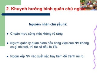 39
2. Khuynh hướng bình quân chủ nghĩa
Nguyên nhân chủ yếu là:
 Chuẩn mực công việc không rõ ràng
 Người quản lý quan niệm nếu công việc của NV không
có gì nổi trội, thì tất cả đều là TB.
 Ngoại xếp NV vào xuất sắc hay kém để tránh rủi ro.
 