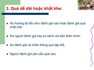 40
3. Quá dễ dãi hoặc khắt khe:
 Xu hướng là hầu như đánh giá cao hoặc đánh giá quá
chặt chẽ.
 Do người đánh giá hay so sánh với bản thân mình.
 Do đánh giá cá nhân thông qua tập thể.
 Ngừơi đánh giá yêu cầu quá cao.
 