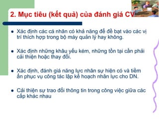 6
2. Mục tiêu (kết quả) của đánh giá CV
 Xác định các cá nhân có khả năng để đề bạt vào các vị
trí thích hợp trong bộ máy quản lý hay không.
 Xác định những khâu yếu kém, những tồn tại cần phải
cải thiện hoặc thay đổi.
 Xác định, đánh giá năng lực nhân sự hiện có và tiềm
ẩn phục vụ công tác lập kế hoạch nhân lực cho DN.
 Cải thiện sự trao đổi thông tin trong công việc giữa các
cấp khác nhau
 