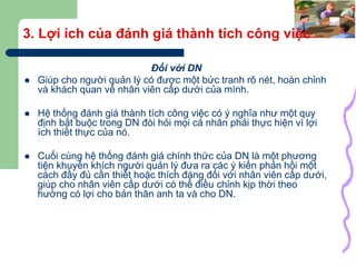 7
3. Lợi ích của đánh giá thành tích công việc
Đối với DN
 Giúp cho người quản lý có được một bức tranh rõ nét, hoàn chỉnh
và khách quan về nhân viên cấp dưới của mình.
 Hệ thống đánh giá thành tích công việc có ý nghĩa như một quy
định bắt buộc trong DN đòi hỏi mọi cá nhân phải thực hiện vì lợi
ích thiết thực của nó.
 Cuối cùng hệ thống đánh giá chính thức của DN là một phương
tiện khuyến khích người quản lý đưa ra các ý kiến phản hồi một
cách đầy đủ cần thiết hoặc thích đáng đối với nhân viên cấp dưới,
giúp cho nhân viên cấp dưới có thể điều chỉnh kịp thời theo
hướng có lợi cho bản thân anh ta và cho DN.
 