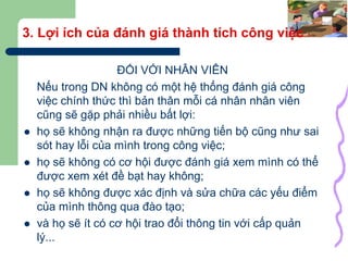 8
3. Lợi ích của đánh giá thành tích công việc
ĐỐI VỚI NHÂN VIÊN
Nếu trong DN không có một hệ thống đánh giá công
việc chính thức thì bản thân mỗi cá nhân nhân viên
cũng sẽ gặp phải nhiều bất lợi:
 họ sẽ không nhận ra được những tiến bộ cũng như sai
sót hay lỗi của mình trong công việc;
 họ sẽ không có cơ hội được đánh giá xem mình có thể
được xem xét đề bạt hay không;
 họ sẽ không được xác định và sửa chữa các yếu điểm
của mình thông qua đào tạo;
 và họ sẽ ít có cơ hội trao đổi thông tin với cấp quản
lý...
 
