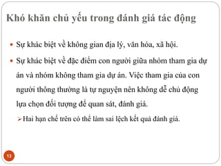 Khó khăn chủ yếu trong đánh giá tác động
13
 Sự khác biệt về không gian địa lý, văn hóa, xã hội.
 Sự khác biệt về đặc điểm con người giữa nhóm tham gia dự
án và nhóm không tham gia dự án. Việc tham gia của con
người thông thường là tự nguyện nên không dễ chủ động
lựa chọn đối tượng để quan sát, đánh giá.
Hai hạn chế trên có thể làm sai lệch kết quả đánh giá.
 