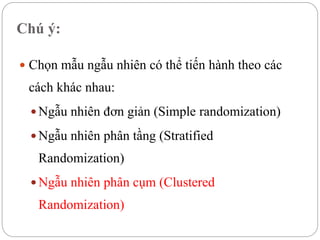 Chú ý:
 Chọn mẫu ngẫu nhiên có thể tiến hành theo các
cách khác nhau:
 Ngẫu nhiên đơn giản (Simple randomization)
 Ngẫu nhiên phân tầng (Stratified
Randomization)
 Ngẫu nhiên phân cụm (Clustered
Randomization)
 