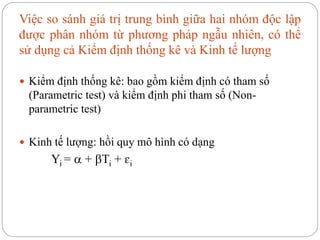 Việc so sánh giá trị trung bình giữa hai nhóm độc lập
được phân nhóm từ phương pháp ngẫu nhiên, có thể
sử dụng cả Kiểm định thống kê và Kinh tế lượng
 Kiểm định thống kê: bao gồm kiểm định có tham số
(Parametric test) và kiểm định phi tham số (Non-
parametric test)
 Kinh tế lượng: hồi quy mô hình có dạng
Yi =  + Ti + ɛi
 
