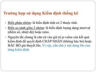 Trường hợp sử dụng Kiểm định thống kê
• Biến phân nhóm: là biến định tính có 2 thuộc tính.
• Biến so sánh giữa 2 nhóm: là biến định lượng dạng interval
(điểm số, nhiệt độ) hoặc ratio.
• Nguyên tắc chung là căn cứ vào giá trị p-value của kết quả
kiểm định để quyết định CHẤP NHẬN (không bác bỏ) hoặc
BÁC BỎ giả thuyết Ho. Vì vậy, cần chú ý nội dung Ho của
từng kiểm định.
 