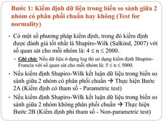 Bước 1: Kiểm định dữ liệu trong biến so sánh giữa 2
nhóm có phân phối chuẩn hay không (Test for
normality)
• Có một số phương pháp kiểm định, trong đó kiểm định
được đánh giá tốt nhất là Shapiro-Wilk (Salkind, 2007) với
số quan sát cho mỗi nhóm là: 4  n  2000.
• Ghi chú: Nếu dữ liệu ở dạng log thì sử dụng kiểm định Shapiro-
Francia với số quan sát cho mỗi nhóm là: 5  n  5000.
• Nếu kiểm định Shapiro-Wilk kết luận dữ liệu trong biến so
sánh giữa 2 nhóm có phân phối chuẩn  Thực hiện Bước
2A (Kiểm định có tham số - Parametric test)
• Nếu kiểm định Shapiro-Wilk kết luận dữ liệu trong biến so
sánh giữa 2 nhóm không phân phối chuẩn  Thực hiện
Bước 2B (Kiểm định phi tham số - Non-parametric test)
 