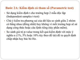 Bước 2A: Kiểm định có tham số (Parametric test)
• Sử dụng kiểm định t cho trường hợp 2 mẫu độc lập
(Independent samples t-test)
• Chú ý kiểm tra phương sai của dữ liệu so sánh giữa 2 nhóm
có bằng nhau (đồng nhất) hay không vì mỗi trường hợp sẽ sử
dụng công thức hoặc câu lệnh riêng (tùy phần mềm).
• So sánh giá trị p-value trong kết quả kiểm định với mức ý
nghĩa  (1%, 5% hoặc 10% tùy theo đề tài) để ra quyết định
chấp nhận hay bác bỏ Ho.
 