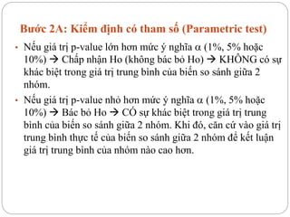 Bước 2A: Kiểm định có tham số (Parametric test)
• Nếu giá trị p-value lớn hơn mức ý nghĩa  (1%, 5% hoặc
10%)  Chấp nhận Ho (không bác bỏ Ho)  KHÔNG có sự
khác biệt trong giá trị trung bình của biến so sánh giữa 2
nhóm.
• Nếu giá trị p-value nhỏ hơn mức ý nghĩa  (1%, 5% hoặc
10%)  Bác bỏ Ho  CÓ sự khác biệt trong giá trị trung
bình của biến so sánh giữa 2 nhóm. Khi đó, căn cứ vào giá trị
trung bình thực tế của biến so sánh giữa 2 nhóm để kết luận
giá trị trung bình của nhóm nào cao hơn.
 