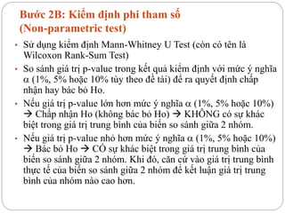 Bước 2B: Kiểm định phi tham số
(Non-parametric test)
• Sử dụng kiểm định Mann-Whitney U Test (còn có tên là
Wilcoxon Rank-Sum Test)
• So sánh giá trị p-value trong kết quả kiểm định với mức ý nghĩa
 (1%, 5% hoặc 10% tùy theo đề tài) để ra quyết định chấp
nhận hay bác bỏ Ho.
• Nếu giá trị p-value lớn hơn mức ý nghĩa  (1%, 5% hoặc 10%)
 Chấp nhận Ho (không bác bỏ Ho)  KHÔNG có sự khác
biệt trong giá trị trung bình của biến so sánh giữa 2 nhóm.
• Nếu giá trị p-value nhỏ hơn mức ý nghĩa  (1%, 5% hoặc 10%)
 Bác bỏ Ho  CÓ sự khác biệt trong giá trị trung bình của
biến so sánh giữa 2 nhóm. Khi đó, căn cứ vào giá trị trung bình
thực tế của biến so sánh giữa 2 nhóm để kết luận giá trị trung
bình của nhóm nào cao hơn.
 