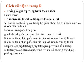 Cách viết lệnh trong R
• Thống kê giá trị trung bình theo nhóm
Lệnh: mean
• Shapiro-Wilk test và Shapiro-Francia test
Ví dụ: So sánh số người trong hộ giữa nhóm hộ chủ hộ là nam và
nhóm chủ hộ là nữ
famsize: số người trong hộ
genderhead: giới tính của chủ hộ (1: nam, 0: nữ)
Kiểm tra tính phân phối của dữ liệu với nhóm chủ hộ là nam
Kiểm tra tính phân phối của dữ liệu với nhóm chủ hộ là nữ
shapiro.test(mydata$age[mydata$group == mã số nhóm])
sf.test(mydata$X[mydata$group == mã số nhóm]) (sử dụng
package nortest)
 