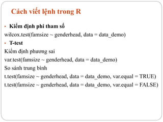 Cách viết lệnh trong R
• Kiểm định phi tham số
wilcox.test(famsize ~ genderhead, data = data_demo)
• T-test
Kiểm định phương sai
var.test(famsize ~ genderhead, data = data_demo)
So sánh trung bình
t.test(famsize ~ genderhead, data = data_demo, var.equal = TRUE)
t.test(famsize ~ genderhead, data = data_demo, var.equal = FALSE)
 
