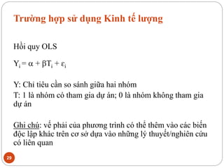 Trường hợp sử dụng Kinh tế lượng
29
Hồi quy OLS
Yi =  + Ti + ɛi
Y: Chỉ tiêu cần so sánh giữa hai nhóm
T: 1 là nhóm có tham gia dự án; 0 là nhóm không tham gia
dự án
Ghi chú: vế phải của phương trình có thể thêm vào các biến
độc lập khác trên cơ sở dựa vào những lý thuyết/nghiên cứu
có liên quan
 