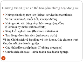 Chương trình/Dự án có thể bao gồm những hoạt động sau
3
 Những can thiệp trực tiếp (Direct service interventions)
Ví dụ: vitamin A, muối I-ốt, sữa học đường
 Những cuộc vận động về ý thức trong cộng đồng
(Community mobilization efforts)
 Sáng kiến nghiên cứu (Research initiatives)
 Tác động vào chính sách (Advocacy work)
Ví dụ: Chính sách về lao động và tiền lương, Các chương trình
khuyến mãi của doanh nghiệp.
 Các khóa đào tạo/tập huấn (Training programs)
 Chính sách sản xuất – kinh doanh của doanh nghiệp.
 