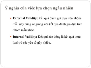 Ý nghĩa của việc lựa chọn ngẫu nhiên
 External Validity: Kết quả đánh giá dựa trên nhóm
mẫu này cũng sẽ giống với kết quả đánh giá dựa trên
nhóm mẫu khác.
 Internal Validity: Kết quả tác động là kết quả thực,
loại trừ các yếu tố gây nhiễu.
 