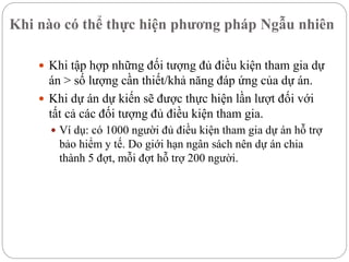 Khi nào có thể thực hiện phương pháp Ngẫu nhiên
 Khi tập hợp những đối tượng đủ điều kiện tham gia dự
án > số lượng cần thiết/khả năng đáp ứng của dự án.
 Khi dự án dự kiến sẽ được thực hiện lần lượt đối với
tất cả các đối tượng đủ điều kiện tham gia.
 Ví dụ: có 1000 người đủ điều kiện tham gia dự án hỗ trợ
bảo hiểm y tế. Do giới hạn ngân sách nên dự án chia
thành 5 đợt, mỗi đợt hỗ trợ 200 người.
 