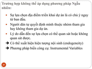 Trường hợp không thể áp dụng phương pháp Ngẫu
nhiên:
37
 Sự lựa chọn địa điểm triển khai dự án là có chủ ý ngay
từ ban đầu.
 Người dân tự quyết định mình thuộc nhóm tham gia
hay không tham gia dự án.
 Lý do dẫn đến sự lựa chọn có thể quan sát hoặc không
quan sát được.
 Có thể xuất hiện hiện tượng nội sinh (endogeneity)
 Phương pháp biến công cụ: Instrumental Variables
 