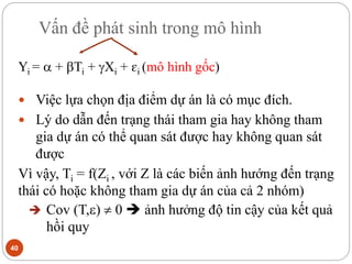 Vấn đề phát sinh trong mô hình
40
Yi =  + Ti + Xi + ɛi (mô hình gốc)
 Việc lựa chọn địa điểm dự án là có mục đích.
 Lý do dẫn đến trạng thái tham gia hay không tham
gia dự án có thể quan sát được hay không quan sát
được
Vì vậy, Ti = f(Zi , với Z là các biến ảnh hướng đến trạng
thái có hoặc không tham gia dự án của cả 2 nhóm)
 Cov (T,)  0  ảnh hưởng độ tin cậy của kết quả
hồi quy
 