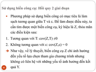 Sử dụng biến công cụ: Hồi quy 2 giai đoạn
41
 Phương pháp sử dụng biến công có mục tiêu là làm
sạch tương quan giữa T và . Để làm được điều này, ta
cần tìm được một biến công cụ, ký hiệu là Z, thỏa mãn
các điều kiện sau:
1. Tương quan với T: cov(Z,T) ≠0
2. Không tương quan với : cov(Z,) = 0
 Như vậy, về lý thuyết, biến công cụ Z chỉ ảnh hưởng
đến yếu tố lựa chọn tham gia chương trình nhưng
không có liên hệ với những yếu tố ảnh hưởng đến kết
quả Y.
 