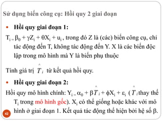 Sử dụng biến công cụ: Hồi quy 2 giai đoạn
42
 Hồi quy giai đoạn 1:
Ti = 0 + Zi + Xi + ui , trong đó Z là (các) biến công cụ, chỉ
tác động đến T, không tác động đến Y. X là các biến độc
lập trong mô hình mà Y là biến phụ thuộc
Tính giá trị từ kết quả hồi quy.
 Hồi quy giai đoạn 2:
Hồi quy mô hình chính: Yi = 0 +  + Xi + i ( thay thế
Ti trong mô hình gốc). Xi có thể giống hoặc khác với mô
hình ở giai đoạn 1. Kết quả tác động thể hiện bởi hệ số .
i
T
^
i
T
^
i
T
^
 