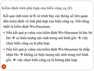 Kiểm định tính phù hợp của biến công cụ (Z)
43
Kết quả tính toán từ R có trình bày các thông số liên quan
đến kiểm định về tính phù hợp của biến công cụ. Nổi tiếng
nhất là kiểm định Wu-Hausman.
 Nếu kết quả p-value của kiểm định Wu-Hausman là bác bỏ
Ho  có hiện tượng nội sinh trong mô hình gốc  việc
chọn biến công cụ là phù hợp.
 Nếu kết quả p-value của kiểm định Wu-Hausman là chấp
nhận Ho  không có hiện tượng nội sinh trong mô hình
gốc  việc chọn biến công cụ là không phù hợp.
 