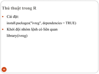 Thủ thuật trong R
44
 Cài đặt:
install.packages("ivreg", dependencies = TRUE)
 Khởi đội nhóm lệnh có liên quan
library(ivreg)
 