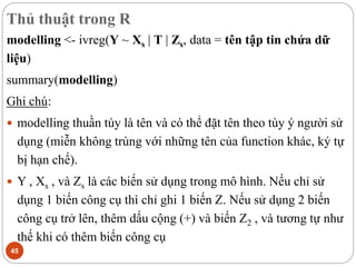 Thủ thuật trong R
45
modelling <- ivreg(Y ~ Xs | T | Zs, data = tên tập tin chứa dữ
liệu)
summary(modelling)
Ghi chú:
 modelling thuần túy là tên và có thể đặt tên theo tùy ý người sử
dụng (miễn không trùng với những tên của function khác, ký tự
bị hạn chế).
 Y , Xs , và Zs là các biến sử dụng trong mô hình. Nếu chỉ sử
dụng 1 biến công cụ thì chỉ ghi 1 biến Z. Nếu sử dụng 2 biến
công cụ trở lên, thêm dấu cộng (+) và biến Z2 , và tương tự như
thế khi có thêm biến công cụ
 
