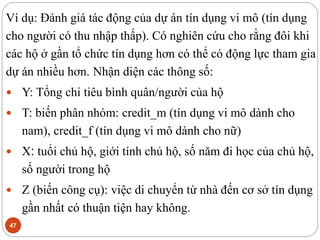 47
Ví dụ: Đánh giá tác động của dự án tín dụng vi mô (tín dụng
cho người có thu nhập thấp). Có nghiên cứu cho rằng đôi khi
các hộ ở gần tổ chức tín dụng hơn có thể có động lực tham gia
dự án nhiều hơn. Nhận diện các thông số:
 Y: Tổng chi tiêu bình quân/người của hộ
 T: biến phân nhóm: credit_m (tín dụng vi mô dành cho
nam), credit_f (tín dụng vi mô dành cho nữ)
 X: tuổi chủ hộ, giới tính chủ hộ, số năm đi học của chủ hộ,
số người trong hộ
 Z (biến công cụ): việc di chuyển từ nhà đến cơ sở tín dụng
gần nhất có thuận tiện hay không.
 