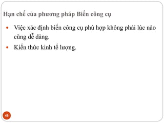 Hạn chế của phương pháp Biến công cụ
48
 Việc xác định biến công cụ phù hợp không phải lúc nào
cũng dễ dàng.
 Kiến thức kinh tế lượng.
 
