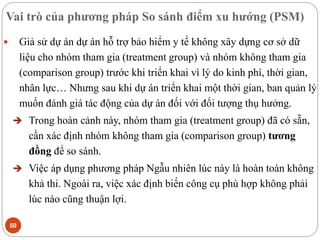 Vai trò của phương pháp So sánh điểm xu hướng (PSM)
50
 Giả sử dự án dự án hỗ trợ bảo hiểm y tế không xây dựng cơ sở dữ
liệu cho nhóm tham gia (treatment group) và nhóm không tham gia
(comparison group) trước khi triển khai vì lý do kinh phí, thời gian,
nhân lực… Nhưng sau khi dự án triển khai một thời gian, ban quản lý
muốn đánh giá tác động của dự án đối với đối tượng thụ hưởng.
 Trong hoàn cảnh này, nhóm tham gia (treatment group) đã có sẵn,
cần xác định nhóm không tham gia (comparison group) tương
đồng để so sánh.
 Việc áp dụng phương pháp Ngẫu nhiên lúc này là hoàn toàn không
khả thi. Ngoài ra, việc xác định biến công cụ phù hợp không phải
lúc nào cũng thuận lợi.
 