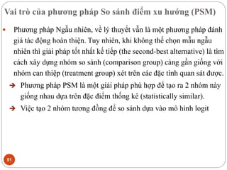 Vai trò của phương pháp So sánh điểm xu hướng (PSM)
51
 Phương pháp Ngẫu nhiên, về lý thuyết vẫn là một phương pháp đánh
giá tác động hoàn thiện. Tuy nhiên, khi không thể chọn mẫu ngẫu
nhiên thì giải pháp tốt nhất kế tiếp (the second-best alternative) là tìm
cách xây dựng nhóm so sánh (comparison group) càng gần giống với
nhóm can thiệp (treatment group) xét trên các đặc tính quan sát được.
 Phương pháp PSM là một giải pháp phù hợp để tạo ra 2 nhóm này
giống nhau dựa trên đặc điểm thống kê (statistically similar).
 Việc tạo 2 nhóm tương đồng để so sánh dựa vào mô hình logit
 