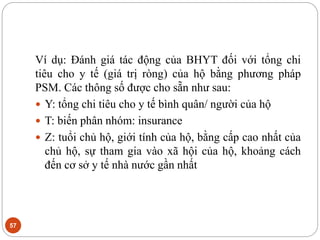 57
Ví dụ: Đánh giá tác động của BHYT đối với tổng chi
tiêu cho y tế (giá trị ròng) của hộ bằng phương pháp
PSM. Các thông số được cho sẵn như sau:
 Y: tổng chi tiêu cho y tế bình quân/ người của hộ
 T: biến phân nhóm: insurance
 Z: tuổi chủ hộ, giới tính của hộ, bằng cấp cao nhất của
chủ hộ, sự tham gia vào xã hội của hộ, khoảng cách
đến cơ sở y tế nhà nước gần nhất
 