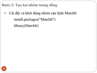 Bước 2: Tạo hai nhóm tương đồng
59
 Cài đặt và khởi động nhóm câu lệnh MatchIt
install.packages("MatchIt")
library(MatchIt)
 