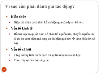Vì sao cần phải đánh giá tác động?
6
 Kiến thức
 Giúp cải thiện cách thiết kế và hiệu quả của dự án kế tiếp.
 Yếu tố kinh tế
 Hỗ trợ việc ra quyết định về phân bổ nguồn lực, chuyển nguồn lực
từ dự án kém hiệu quả sang dự án hiệu quả hơn  tăng phúc lợi xã
hội.
 Yếu tố xã hội
 Tăng cường tính minh bạch và sự tín nhiệm của xã hội.
 Thúc đẩy sự tiến bộ, sáng tạo.
 