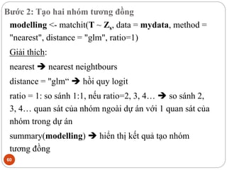 Bước 2: Tạo hai nhóm tương đồng
60
modelling <- matchit(T ~ Zs, data = mydata, method =
"nearest", distance = "glm", ratio=1)
Giải thích:
nearest  nearest neightbours
distance = "glm“  hồi quy logit
ratio = 1: so sánh 1:1, nếu ratio=2, 3, 4…  so sánh 2,
3, 4… quan sát của nhóm ngoài dự án với 1 quan sát của
nhóm trong dự án
summary(modelling)  hiển thị kết quả tạo nhóm
tương đồng
 