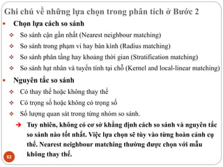 Ghi chú về những lựa chọn trong phân tích ở Bước 2
62
 Chọn lựa cách so sánh
 So sánh cận gần nhất (Nearest neighbour matching)
 So sánh trong phạm vi hay bán kính (Radius matching)
 So sánh phân tầng hay khoảng thời gian (Stratification matching)
 So sánh hạt nhân và tuyến tính tại chỗ (Kernel and local-linear matching)
 Nguyên tắc so sánh
 Có thay thế hoặc không thay thế
 Có trọng số hoặc không có trọng số
 Số lượng quan sát trong từng nhóm so sánh.
 Tuy nhiên, không có cơ sở khẳng định cách so sánh và nguyên tắc
so sánh nào tốt nhất. Việc lựa chọn sẽ tùy vào từng hoàn cảnh cụ
thể. Nearest neighbour matching thường được chọn với mẫu
không thay thế.
 