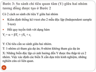 Bước 3: So sánh chỉ tiêu quan tâm (Y) giữa hai nhóm
tương đồng được tạo ở Bước 2
63
Có 2 cách so sánh chỉ tiêu Y giữa hai nhóm
 Kiểm định thống kê t-test cho 2 mẫu độc lập (Independent sample
T-test)
 Hồi quy tuyến tính với dạng hàm
Yi =  + Ti + Xi + ɛi
Y: Chỉ tiêu cần so sánh giữa hai nhóm.
T: 1-nhóm có tham gia dự án; 0-nhóm không tham gia dự án
X: Những biến độc lập có ảnh hưởng đến Y được thu thập từ cả 2
nhóm. Việc xác định các biến X cần dựa trên kinh nghiệm, những
nghiên cứu có liên quan.
 