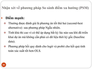 Nhận xét về phương pháp So sánh điểm xu hướng (PSM)
64
 Điểm mạnh:
 Thường được đánh giá là phương án tốt thứ hai (second-best
alternative) sau phương pháp Ngẫu nhiên.
 Tính khả thi cao vì có thể áp dụng bất kỳ lúc nào sau khi đã triển
khai dự án mà không cần phải có dữ liệu thời kỳ gốc (baseline
data).
 Phương pháp hồi quy dành cho logit và probit cho kết quả tính
toán xác suất tốt hơn OLS.
 