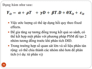 Dạng hàm như sau:
70
 Việc ước lượng có thể áp dụng hồi quy theo fixed
effects.
 Để gia tăng sự tương đồng trong kết quả so sánh, có
thể kết hợp một phần với phương pháp PSM để tạo 2
nhóm tương đồng trước khi phân tích DID.
 Trong trường hợp số quan sát lớn và số liệu phân tán
rộng: có thể chia thành các nhóm nhỏ hơn để phân
tích (ví dụ: tứ phân vị)
 