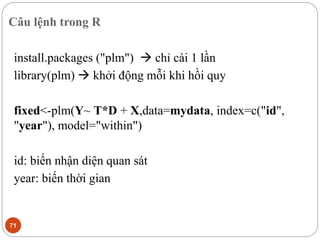 Câu lệnh trong R
71
install.packages ("plm")  chỉ cài 1 lần
library(plm)  khởi động mỗi khi hồi quy
fixed<-plm(Y~ T*D + X,data=mydata, index=c("id",
"year"), model="within")
id: biến nhận diện quan sát
year: biến thời gian
 