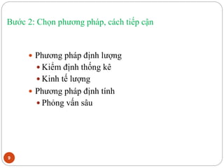 Bước 2: Chọn phương pháp, cách tiếp cận
9
 Phương pháp định lượng
 Kiểm định thống kê
 Kinh tế lượng
 Phương pháp định tính
 Phỏng vấn sâu
 